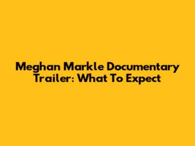 Meghan Markle Documentary Trailer: What To Expect