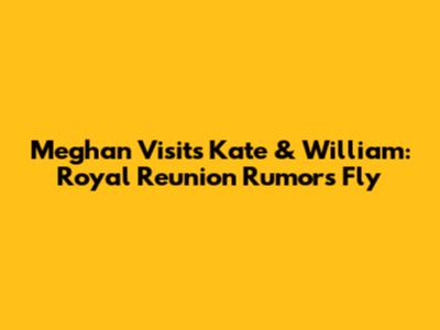 Meghan Visits Kate & William: Royal Reunion Rumors Fly