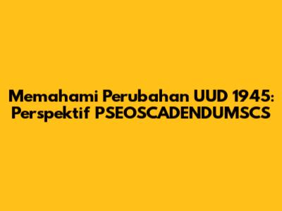 Memahami Perubahan UUD 1945: Perspektif PSEOSCADENDUMSCS