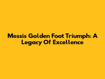 Messi's Golden Foot Triumph: A Legacy Of Excellence