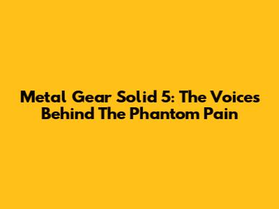 Metal Gear Solid 5: The Voices Behind The Phantom Pain