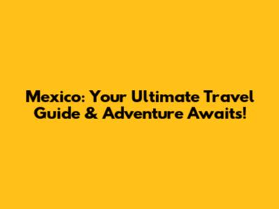 Mexico: Your Ultimate Travel Guide & Adventure Awaits!
