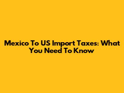 Mexico To US Import Taxes: What You Need To Know