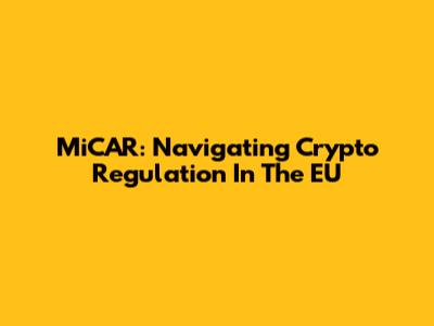 MiCAR: Navigating Crypto Regulation In The EU
