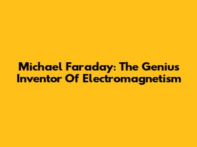Michael Faraday: The Genius Inventor Of Electromagnetism