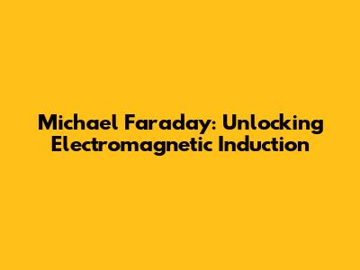 Michael Faraday: Unlocking Electromagnetic Induction