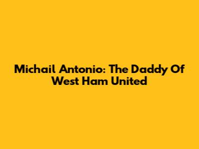 Michail Antonio: The Daddy Of West Ham United