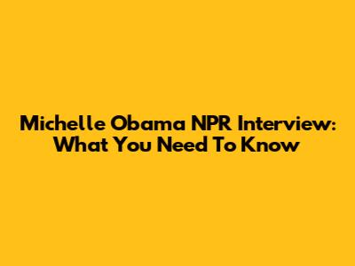 Michelle Obama NPR Interview: What You Need To Know