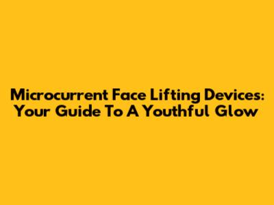 Microcurrent Face Lifting Devices: Your Guide To A Youthful Glow