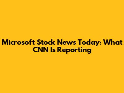 Microsoft Stock News Today: What CNN Is Reporting