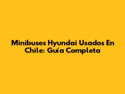 Minibuses Hyundai Usados En Chile: Guía Completa