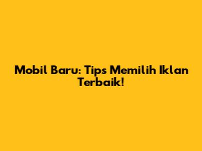 Mobil Baru: Tips Memilih Iklan Terbaik!