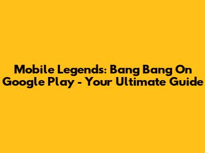 Mobile Legends: Bang Bang On Google Play - Your Ultimate Guide
