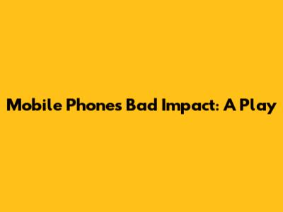 Mobile Phone's Bad Impact: A Play