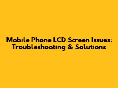 Mobile Phone LCD Screen Issues: Troubleshooting & Solutions