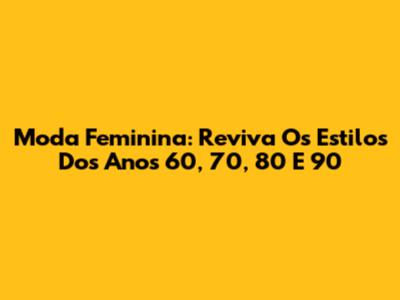 Moda Feminina: Reviva Os Estilos Dos Anos 60, 70, 80 E 90