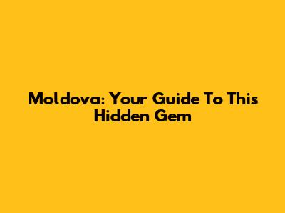 Moldova: Your Guide To This Hidden Gem