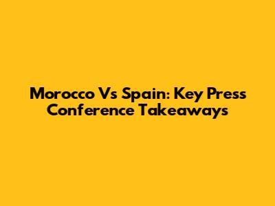 Morocco Vs Spain: Key Press Conference Takeaways