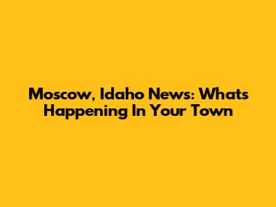 Moscow, Idaho News: What's Happening In Your Town