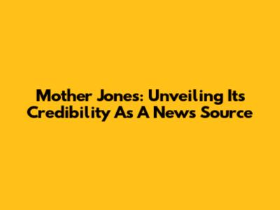 Mother Jones: Unveiling Its Credibility As A News Source