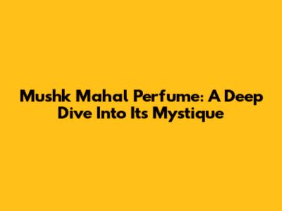 Mushk Mahal Perfume: A Deep Dive Into Its Mystique