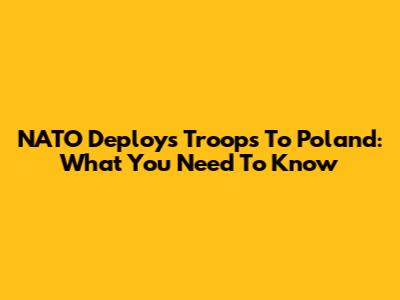 NATO Deploys Troops To Poland: What You Need To Know