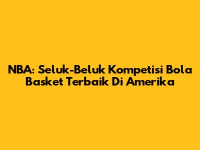 NBA: Seluk-Beluk Kompetisi Bola Basket Terbaik Di Amerika
