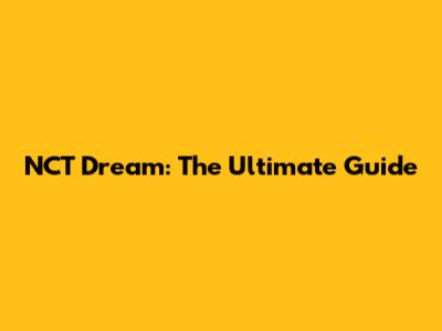 NCT Dream: The Ultimate Guide