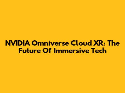 NVIDIA Omniverse Cloud XR: The Future Of Immersive Tech