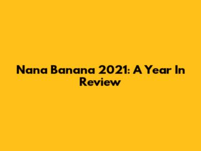 Nana Banana 2021: A Year In Review