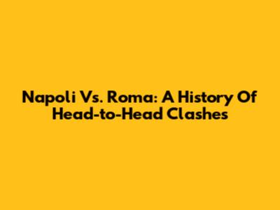 Napoli Vs. Roma: A History Of Head-to-Head Clashes