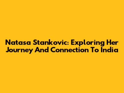 Natasa Stankovic: Exploring Her Journey And Connection To India