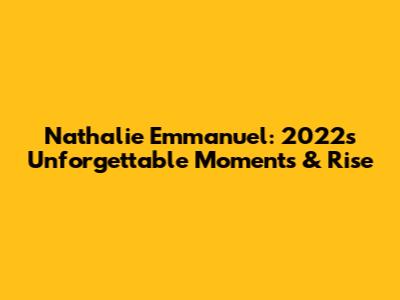 Nathalie Emmanuel: 2022's Unforgettable Moments & Rise