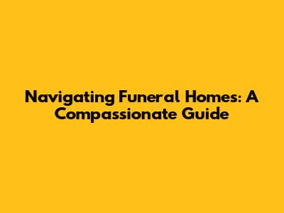 Navigating Funeral Homes: A Compassionate Guide