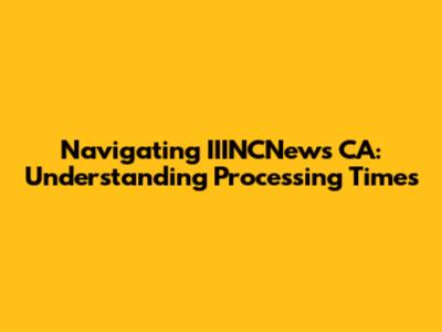 Navigating IIINCNews CA: Understanding Processing Times