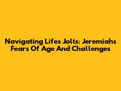 Navigating Life's Jolts: Jeremiah's Fears Of Age And Challenges