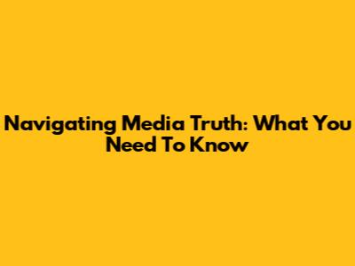 Navigating Media Truth: What You Need To Know