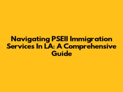 Navigating PSEII Immigration Services In LA: A Comprehensive Guide