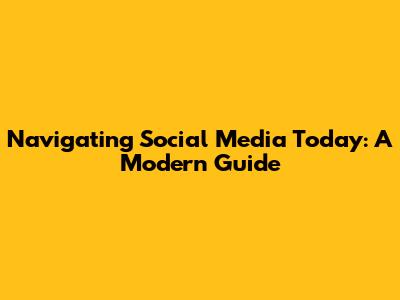 Navigating Social Media Today: A Modern Guide