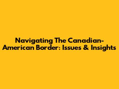 Navigating The Canadian-American Border: Issues & Insights