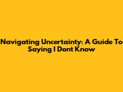 Navigating Uncertainty: A Guide To Saying 'I Don't Know'