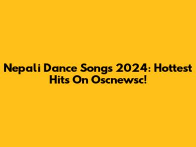 Nepali Dance Songs 2024: Hottest Hits On Oscnewsc!