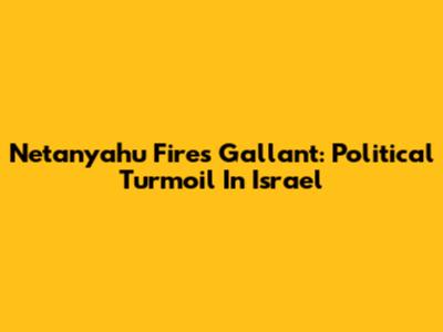 Netanyahu Fires Gallant: Political Turmoil In Israel