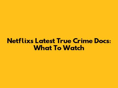 Netflix's Latest True Crime Docs: What To Watch