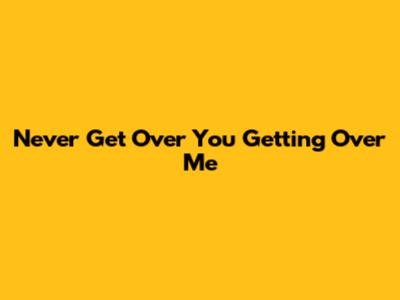 Never Get Over You Getting Over Me