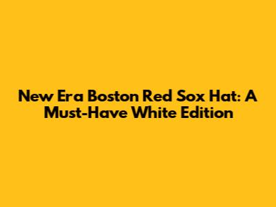 New Era Boston Red Sox Hat: A Must-Have White Edition
