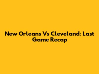 New Orleans Vs Cleveland: Last Game Recap