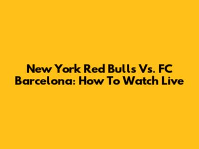 New York Red Bulls Vs. FC Barcelona: How To Watch Live