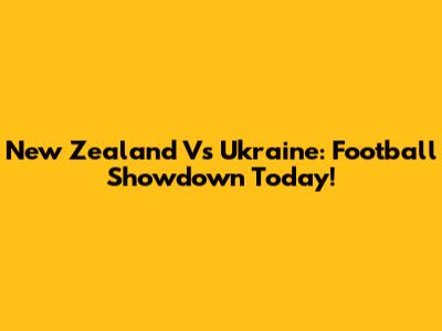 New Zealand Vs Ukraine: Football Showdown Today!