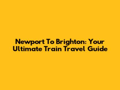 Newport To Brighton: Your Ultimate Train Travel Guide
